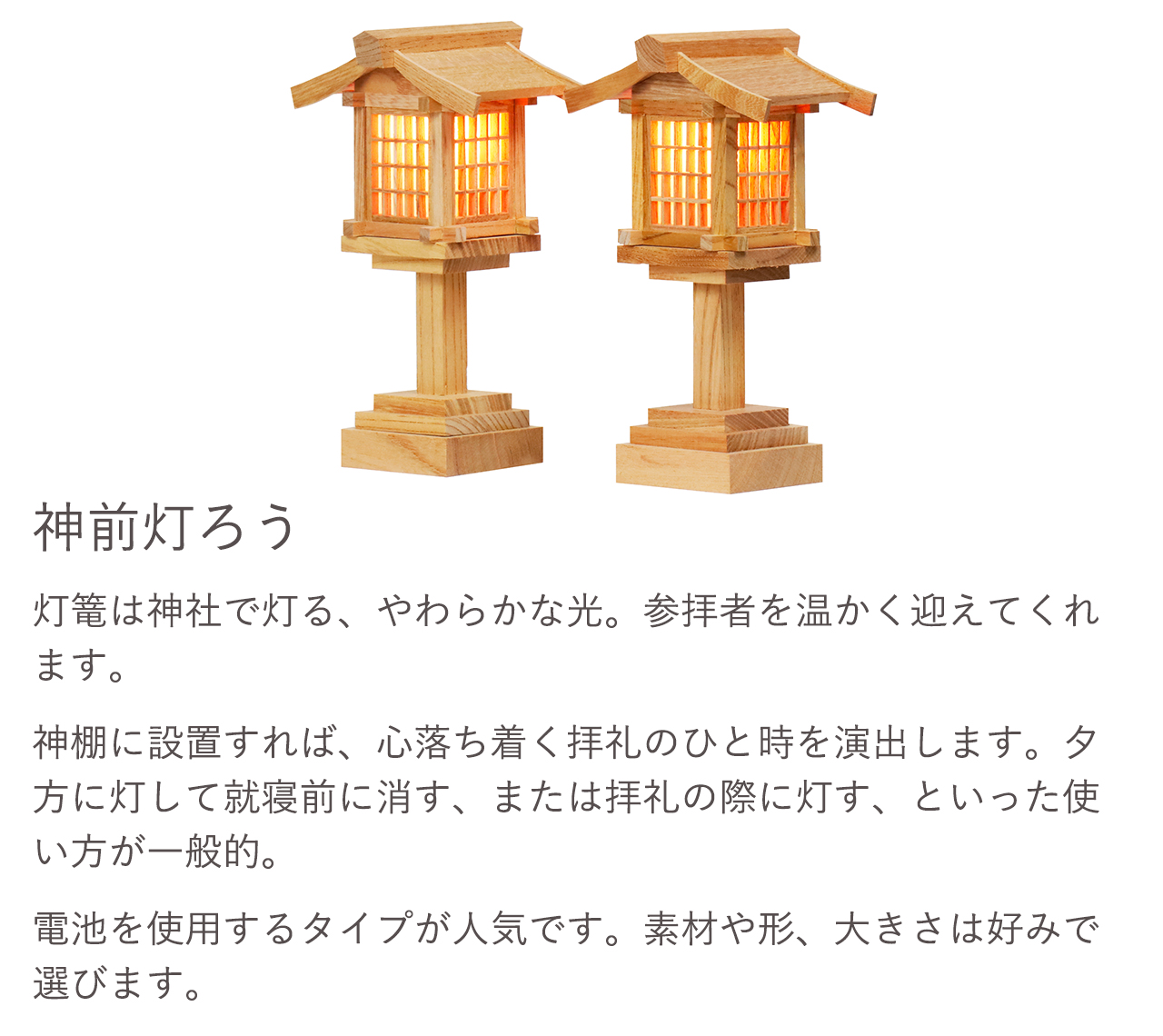 灯篭は神社で灯る、やわらかな光。参拝者を温かく迎えてくれます。神棚に設置すれば、心落ち着く拝礼のひと時を演出します。電池を使用するタイプが人気です。素材や形、大きさは好みで選びます。